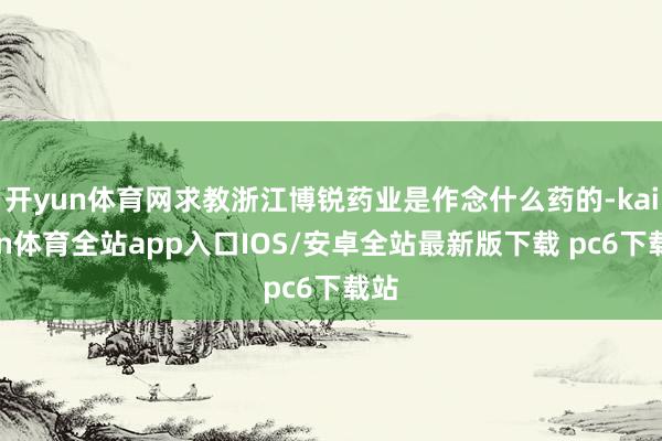 开yun体育网求教浙江博锐药业是作念什么药的-kaiyun体育全站app入口IOS/安卓全站最新版下载 pc6下载站