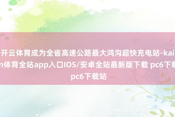 开云体育成为全省高速公路最大鸿沟超快充电站-kaiyun体育全站app入口IOS/安卓全站最新版下载 pc6下载站