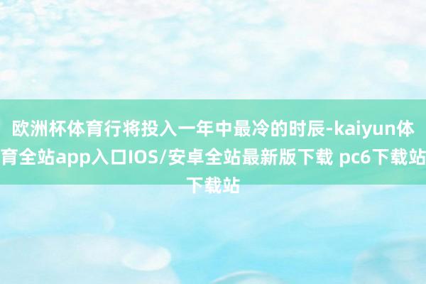 欧洲杯体育行将投入一年中最冷的时辰-kaiyun体育全站app入口IOS/安卓全站最新版下载 pc6下载站