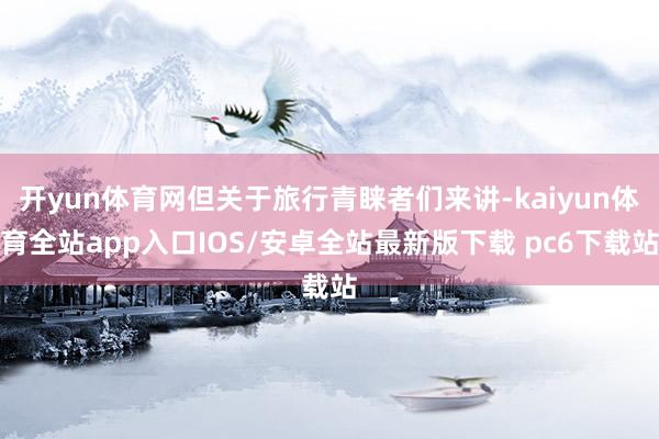 开yun体育网但关于旅行青睐者们来讲-kaiyun体育全站app入口IOS/安卓全站最新版下载 pc6下载站