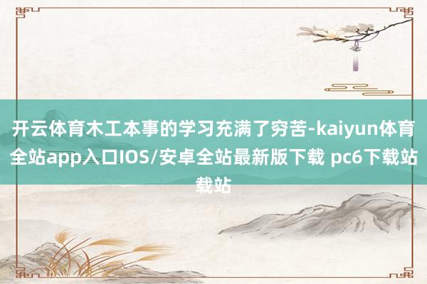 开云体育木工本事的学习充满了穷苦-kaiyun体育全站app入口IOS/安卓全站最新版下载 pc6下载站