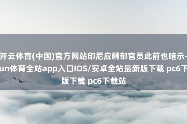 开云体育(中国)官方网站印尼应酬部官员此前也暗示-kaiyun体育全站app入口IOS/安卓全站最新版下载 pc6下载站