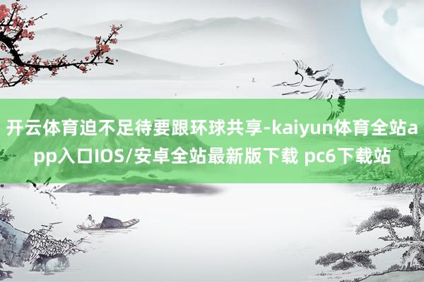 开云体育迫不足待要跟环球共享-kaiyun体育全站app入口IOS/安卓全站最新版下载 pc6下载站