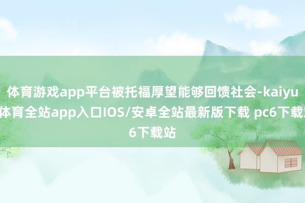 体育游戏app平台被托福厚望能够回馈社会-kaiyun体育全站app入口IOS/安卓全站最新版下载 pc6下载站