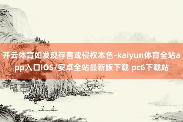 开云体育如发现存害或侵权本色-kaiyun体育全站app入口IOS/安卓全站最新版下载 pc6下载站