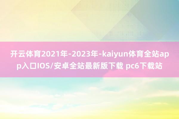 开云体育2021年-2023年-kaiyun体育全站app入口IOS/安卓全站最新版下载 pc6下载站