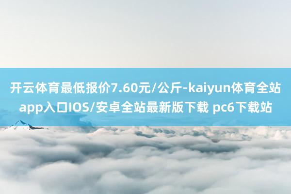 开云体育最低报价7.60元/公斤-kaiyun体育全站app入口IOS/安卓全站最新版下载 pc6下载站