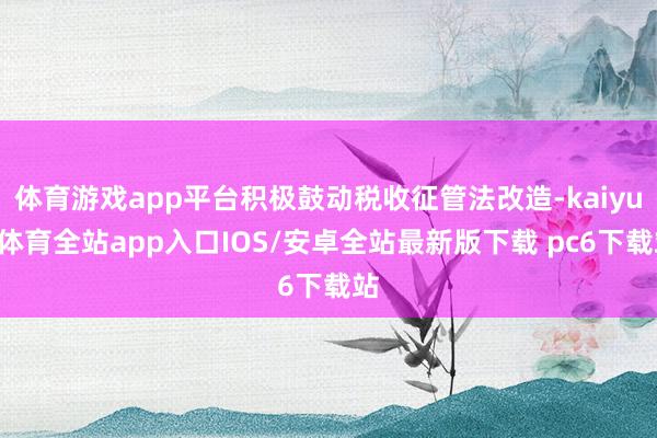 体育游戏app平台积极鼓动税收征管法改造-kaiyun体育全站app入口IOS/安卓全站最新版下载 pc6下载站