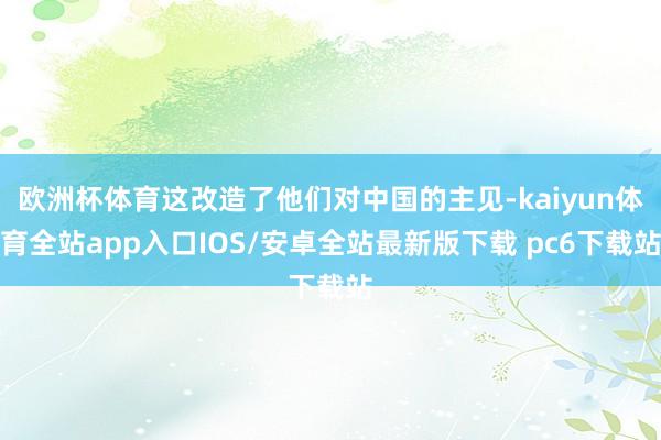 欧洲杯体育这改造了他们对中国的主见-kaiyun体育全站app入口IOS/安卓全站最新版下载 pc6下载站