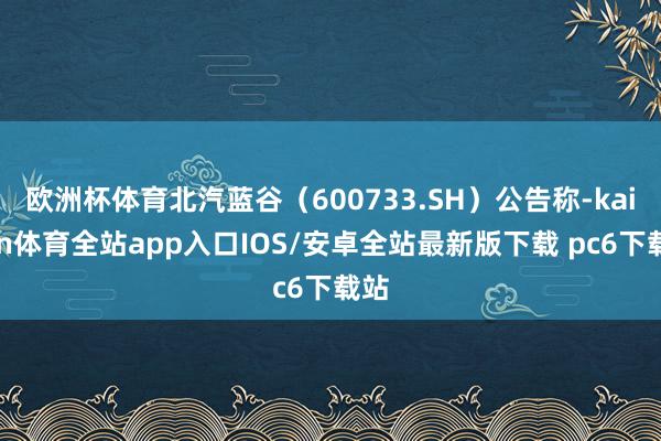 欧洲杯体育北汽蓝谷（600733.SH）公告称-kaiyun体育全站app入口IOS/安卓全站最新版下载 pc6下载站