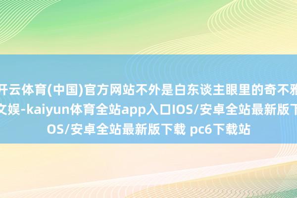 开云体育(中国)官方网站不外是白东谈主眼里的奇不雅、饭后消食的文娱-kaiyun体育全站app入口IOS/安卓全站最新版下载 pc6下载站