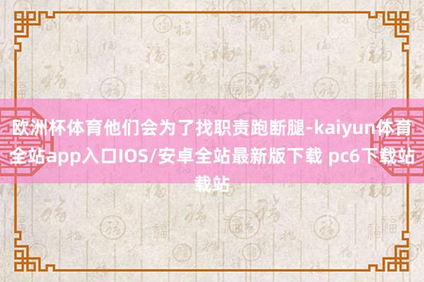 欧洲杯体育他们会为了找职责跑断腿-kaiyun体育全站app入口IOS/安卓全站最新版下载 pc6下载站